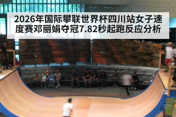 2026年国际攀联世界杯四川站女子速度赛邓丽娟夺冠7.82秒起跑反应分析 | huatihui