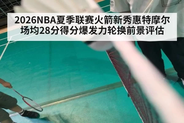 2026NBA夏季联赛火箭新秀惠特摩尔场均28分得分爆发力轮换前景评估 | huatihui